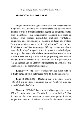 O que é a Igreja Católica Romana? Por Escriba Valdemir
II – BIOGRAFIA DOS PAPAS
O que vamos expor agora não se trata verdadeiramente de
biografias, mas, trazendo ao conhecimento dos leitores sobre
algumas obras e pronunciamentos acerca de cinquenta papas;
estes ‘pontifícios’ que selecionamos entraram nos anais da
história como homens pervertidos, malígnos, verdadeiros
anticristos, que perseguiram e mataram milhares de cristãos.
Outros papas viviam como os piores ímpios na Terra, em vidas
dissolutas e condutas desonrosas. Não queremos manchar a
biografia de ninguém, apenas trazer à memoria a vida de alguns
papas que claramente não viviam como se deve proceder a um
cristão. É bem certo que em todos os grupos religiosos existem
pessoas maus-caracteres, mas o que nos deixa impactados é o
fato de pessoas que se dizem o representante de Deus na Terra
terem agido como agiram muitos papas.
Leão I (440-461) – Disse que resistir a sua autoridade era
ir direto para o inferno, defendeu a pena de morte aos hereges.
Leão II (682-683) – Declarou que o ex-Papa Honório
(625-638) era herético. É estranho que um ‘infalível’ diga que
outro infalível é herético.
Nicolau I (857-867) Fez uso de um livro que apareceu em
857 d.C. conhecido como ‘Pseudo decretais de Isidoro’. Este
documento foi uma invenção e corrupção premeditada de
antigos documentos históricos. A farsa foi descoberta séculos
[ 14 ]
 