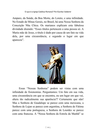 O que é a Igreja Católica Romana? Por Escriba Valdemir
Amparo, da Saúde, da Boa Morte, do Loreto, e uma infinidade.
No Estado de Minas Gerais, no Brasil, há uma Nossa Senhora da
Conceição Nha Chica. Os marianos explicam esta fabulosa
divindade dizendo: “Esses títulos pertencem a uma pessoa só. A
Maria mãe de Jesus, o título é dado por causa de um fato na vida
dela, por uma circunstância, e segundo o lugar em que
apareceu”.
Essas “Nossas Senhoras” podem ser vistas com uma
infinidade de fisionomias. Perguntamos: Um fato em sua vida,
uma circunstância em que se encontra, ou um lugar em que vai,
altera tão radicalmente sua aparência?? Certamente que não!
Mas a Senhora de Guadalupe se parece com uma mexicana, a
Senhora de Lujan se parece com argentina, a Senhora de Fátima
parece com uma portuguesa, a Senhora de Lourdes se parece
com uma francesa. A “Nossa Senhora da Estrela da Manhã” se
[ 140 ]
 