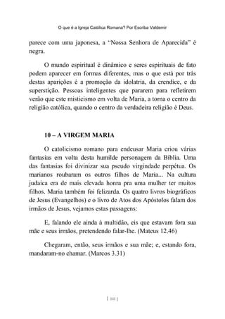 O que é a Igreja Católica Romana? Por Escriba Valdemir
parece com uma japonesa, a “Nossa Senhora de Aparecida” é
negra.
O mundo espiritual é dinâmico e seres espirituais de fato
podem aparecer em formas diferentes, mas o que está por trás
destas aparições é a promoção da idolatria, da crendice, e da
superstição. Pessoas inteligentes que pararem para refletirem
verão que este misticismo em volta de Maria, a torna o centro da
religião católica, quando o centro da verdadeira religião é Deus.
10 – A VIRGEM MARIA
O catolicismo romano para endeusar Maria criou várias
fantasias em volta desta humilde personagem da Bíblia. Uma
das fantasias foi divinizar sua pseudo virgindade perpétua. Os
marianos roubaram os outros filhos de Maria... Na cultura
judaica era de mais elevada honra pra uma mulher ter muitos
filhos. Maria também foi felizarda. Os quatro livros biográficos
de Jesus (Evangelhos) e o livro de Atos dos Apóstolos falam dos
irmãos de Jesus, vejamos estas passagens:
E, falando ele ainda à multidão, eis que estavam fora sua
mãe e seus irmãos, pretendendo falar-lhe. (Mateus 12.46)
Chegaram, então, seus irmãos e sua mãe; e, estando fora,
mandaram-no chamar. (Marcos 3.31)
[ 141 ]
 