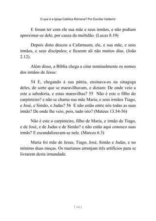 O que é a Igreja Católica Romana? Por Escriba Valdemir
E foram ter com ele sua mãe e seus irmãos, e não podiam
aproximar-se dele, por causa da multidão. (Lucas 8.19)
Depois disto desceu a Cafarnaum, ele, e sua mãe, e seus
irmãos, e seus discípulos; e ficaram ali não muitos dias. (João
2.12).
Além disso, a Bíblia chega a citar nominalmente os nomes
dos irmãos de Jesus:
54 E, chegando à sua pátria, ensinava-os na sinagoga
deles, de sorte que se maravilhavam, e diziam: De onde veio a
este a sabedoria, e estas maravilhas? 55 Não é este o filho do
carpinteiro? e não se chama sua mãe Maria, e seus irmãos Tiago,
e José, e Simão, e Judas? 56 E não estão entre nós todas as suas
irmãs? De onde lhe veio, pois, tudo isto? (Mateus 13.54-56)
Não é este o carpinteiro, filho de Maria, e irmão de Tiago,
e de José, e de Judas e de Simão? e não estão aqui conosco suas
irmãs? E escandalizavam-se nele. (Marcos 6.3)
Maria foi mãe de Jesus, Tiago, José, Simão e Judas, e no
mínimo duas moças. Os marianos arranjam três artifícios para se
livrarem desta irmandade.
[ 142 ]
 