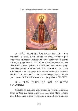 O que é a Igreja Católica Romana? Por Escriba Valdemir
A - NÃO ERAM IRMÃOS ERAM PRIMOS – Este
argumento é falso, é um castelo de areia, destruído pela
tempestade e furacão da verdade. O Novo Testamento foi escrito
em língua grega, idioma de vocabulário rico, e quando ela quer
dizer irmão o termo aplicado é ADELPHOI, e quando em grego
quer dizer primo, o termo usado é SUNGENES... Em Lucas
1.36 aparece a palavra grega SUNGENES para citar a afinidade
familiar de Maria e Isabel, eram primas. Nas passagens bíblicas
que citam os irmãos de Jesus o termo empregado é ADELPHOI.
B – ERAM FILHOS DE JOSÉ DE OUTRO
CASAMENTO
Segundo os marianos, estes irmãos de Jesus poderiam ser
filhos de José que ficara viúvo e ao casar com Maria já tinha
estes filhos. Nem o Novo Testamento e nem a história autoriza
[ 143 ]
 