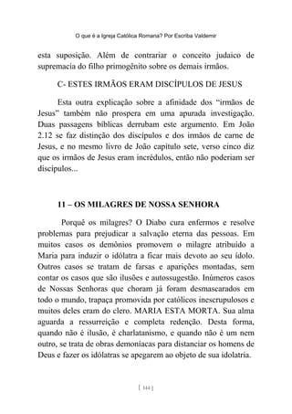 O que é a Igreja Católica Romana? Por Escriba Valdemir
esta suposição. Além de contrariar o conceito judaico de
supremacia do filho primogênito sobre os demais irmãos.
C- ESTES IRMÃOS ERAM DISCÍPULOS DE JESUS
Esta outra explicação sobre a afinidade dos “irmãos de
Jesus” também não prospera em uma apurada investigação.
Duas passagens bíblicas derrubam este argumento. Em João
2.12 se faz distinção dos discípulos e dos irmãos de carne de
Jesus, e no mesmo livro de João capítulo sete, verso cinco diz
que os irmãos de Jesus eram incrédulos, então não poderiam ser
discípulos...
11 – OS MILAGRES DE NOSSA SENHORA
Porquê os milagres? O Diabo cura enfermos e resolve
problemas para prejudicar a salvação eterna das pessoas. Em
muitos casos os demônios promovem o milagre atribuído a
Maria para induzir o idólatra a ficar mais devoto ao seu ídolo.
Outros casos se tratam de farsas e aparições montadas, sem
contar os casos que são ilusões e autossugestão. Inúmeros casos
de Nossas Senhoras que choram já foram desmascarados em
todo o mundo, trapaça promovida por católicos inescrupulosos e
muitos deles eram do clero. MARIA ESTA MORTA. Sua alma
aguarda a ressurreição e completa redenção. Desta forma,
quando não é ilusão, é charlatanismo, e quando não é um nem
outro, se trata de obras demoníacas para distanciar os homens de
Deus e fazer os idólatras se apegarem ao objeto de sua idolatria.
[ 144 ]
 
