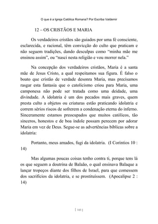 O que é a Igreja Católica Romana? Por Escriba Valdemir
12 – OS CRISTÃOS E MARIA
Os verdadeiros cristãos são guiados por uma fé consciente,
esclarecida, e racional, têm convicção do culto que praticam e
não seguem tradições, dando desculpas como “minha mãe me
ensinou assim”, ou “nasci nesta religião e vou morrer nela.”
Na concepção dos verdadeiros cristãos, Maria é a santa
mãe de Jesus Cristo, a qual respeitamos sua figura. É falso o
boato que cristão de verdade desonra Maria, mas precisamos
rasgar esta fantasia que o catolicismo criou para Maria, uma
camponesa não pode ser tratada como uma deidade, uma
divindade. A idolatria é um dos pecados mais graves, quem
presta culto a objetos ou criaturas estão praticando idolatria e
correm sérios riscos de sofrerem a condenação eterna do inferno.
Sinceramente estamos preocupados que muitos católicos, tão
sinceros, honestos e de boa índole possam perecem por adorar
Maria em vez de Deus. Segue-se as advertências bíblicas sobre a
idolatria:
Portanto, meus amados, fugi da idolatria. (I Coríntios 10 :
14)
Mas algumas poucas coisas tenho contra ti, porque tens lá
os que seguem a doutrina de Balaão, o qual ensinava Balaque a
lançar tropeços diante dos filhos de Israel, para que comessem
dos sacrifícios da idolatria, e se prostituíssem. (Apocalipse 2 :
14)
[ 145 ]
 
