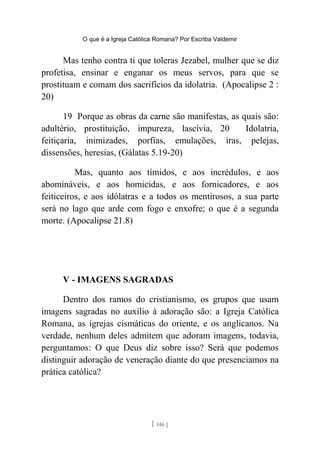 O que é a Igreja Católica Romana? Por Escriba Valdemir
Mas tenho contra ti que toleras Jezabel, mulher que se diz
profetisa, ensinar e enganar os meus servos, para que se
prostituam e comam dos sacrifícios da idolatria. (Apocalipse 2 :
20)
19 Porque as obras da carne são manifestas, as quais são:
adultério, prostituição, impureza, lascívia, 20 Idolatria,
feitiçaria, inimizades, porfias, emulações, iras, pelejas,
dissensões, heresias, (Gálatas 5.19-20)
Mas, quanto aos tímidos, e aos incrédulos, e aos
abomináveis, e aos homicidas, e aos fornicadores, e aos
feiticeiros, e aos idólatras e a todos os mentirosos, a sua parte
será no lago que arde com fogo e enxofre; o que é a segunda
morte. (Apocalipse 21.8)
V - IMAGENS SAGRADAS
Dentro dos ramos do cristianismo, os grupos que usam
imagens sagradas no auxílio à adoração são: a Igreja Católica
Romana, as igrejas cismáticas do oriente, e os anglicanos. Na
verdade, nenhum deles admitem que adoram imagens, todavia,
perguntamos: O que Deus diz sobre isso? Será que podemos
distinguir adoração de veneração diante do que presenciamos na
prática católica?
[ 146 ]
 