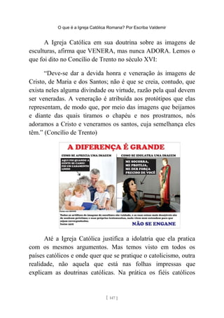 O que é a Igreja Católica Romana? Por Escriba Valdemir
A Igreja Católica em sua doutrina sobre as imagens de
esculturas, afirma que VENERA, mas nunca ADORA. Lemos o
que foi dito no Concílio de Trento no século XVI:
“Deve-se dar a devida honra e veneração às imagens de
Cristo, de Maria e dos Santos; não é que se creia, contudo, que
exista neles alguma divindade ou virtude, razão pela qual devem
ser veneradas. A veneração é atribuída aos protótipos que elas
representam, de modo que, por meio das imagens que beijamos
e diante das quais tiramos o chapéu e nos prostramos, nós
adoramos a Cristo e veneramos os santos, cuja semelhança eles
têm.” (Concílio de Trento)
Até a Igreja Católica justifica a idolatria que ela pratica
com os mesmos argumentos. Mas temos visto em todos os
países católicos e onde quer que se pratique o catolicismo, outra
realidade, não aquela que está nas folhas impressas que
explicam as doutrinas católicas. Na prática os fiéis católicos
[ 147 ]
 