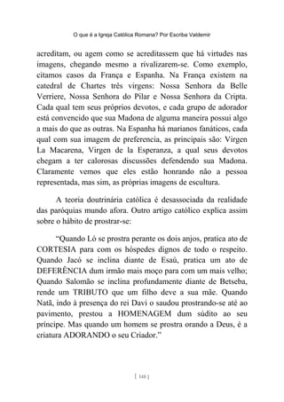 O que é a Igreja Católica Romana? Por Escriba Valdemir
acreditam, ou agem como se acreditassem que há virtudes nas
imagens, chegando mesmo a rivalizarem-se. Como exemplo,
citamos casos da França e Espanha. Na França existem na
catedral de Chartes três virgens: Nossa Senhora da Belle
Verriere, Nossa Senhora do Pilar e Nossa Senhora da Cripta.
Cada qual tem seus próprios devotos, e cada grupo de adorador
está convencido que sua Madona de alguma maneira possui algo
a mais do que as outras. Na Espanha há marianos fanáticos, cada
qual com sua imagem de preferencia, as principais são: Virgen
La Macarena, Virgen de la Esperanza, a qual seus devotos
chegam a ter calorosas discussões defendendo sua Madona.
Claramente vemos que eles estão honrando não a pessoa
representada, mas sim, as próprias imagens de escultura.
A teoria doutrinária católica é desassociada da realidade
das paróquias mundo afora. Outro artigo católico explica assim
sobre o hábito de prostrar-se:
“Quando Ló se prostra perante os dois anjos, pratica ato de
CORTESIA para com os hóspedes dignos de todo o respeito.
Quando Jacó se inclina diante de Esaú, pratica um ato de
DEFERÊNCIA dum irmão mais moço para com um mais velho;
Quando Salomão se inclina profundamente diante de Betseba,
rende um TRIBUTO que um filho deve a sua mãe. Quando
Natã, indo à presença do rei Davi o saudou prostrando-se até ao
pavimento, prestou a HOMENAGEM dum súdito ao seu
príncipe. Mas quando um homem se prostra orando a Deus, é a
criatura ADORANDO o seu Criador.”
[ 148 ]
 