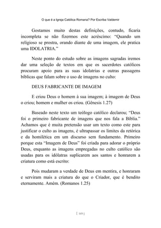 O que é a Igreja Católica Romana? Por Escriba Valdemir
Gostamos muito destas definições, contudo, ficaria
incompleta se não fizermos este acréscimo: “Quando um
religioso se prostra, orando diante de uma imagem, ele pratica
uma IDOLATRIA.”
Neste ponto do estudo sobre as imagens sagradas iremos
dar uma seleção de textos em que os sacerdotes católicos
procuram apoio para as suas idolatrias e outras passagens
bíblicas que falam sobre o uso de imagens no culto:
DEUS FABRICANTE DE IMAGEM
E criou Deus o homem à sua imagem; à imagem de Deus
o criou; homem e mulher os criou. (Gênesis 1.27)
Baseado neste texto um teólogo católico declarou; “Deus
foi o primeiro fabricante de imagens que nos fala a Bíblia.”
Achamos que é muita pretensão usar um texto como este para
justificar o culto as imagens, é ultrapassar os limites da retórica
e da homilética em um discurso sem fundamento. Primeiro
porque esta “Imagem de Deus” foi criada para adorar o próprio
Deus, enquanto as imagens empregadas no culto católico são
usadas para os idólatras suplicarem aos santos e honrarem a
criatura como está escrito:
Pois mudaram a verdade de Deus em mentira, e honraram
e serviram mais a criatura do que o Criador, que é bendito
eternamente. Amém. (Romanos 1.25)
[ 149 ]
 