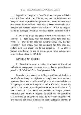 O que é a Igreja Católica Romana? Por Escriba Valdemir
Segundo, a “imagem de Deus” é viva e tem personalidade,
e ela foi feita inferior ao Criador, enquanto os fabricantes de
imagens católicas produzem algo sem vida, e sem personalidade
para serem intermediários entre eles e Deus, colocando estas
imagens em posição superior aos católicos. O uso de imagens
usadas na adoração tornam os católicos inertes, com está escrito:
4 Os ídolos deles são prata e ouro, obra das mãos dos
homens. 5 Têm boca, mas não falam; olhos têm, mas não
vêem. 6 Têm ouvidos, mas não ouvem; narizes têm, mas não
cheiram.7 Têm mãos, mas não apalpam; pés têm, mas não
andam; nem som algum sai da sua garganta. 8 A eles se
tornem semelhantes os que os fazem, assim como todos os que
neles confiam. (Salmos 115.4-8).
IMAGENS NO TEMPLO
7 Também na casa revestiu, com ouro, as traves, os
umbrais, as suas paredes e as suas portas; e lavrou querubins nas
paredes. (II Crônicas 3.7 ou Paralipômenos 3.7)
Baseado nesta passagem, teólogos católicos defendem a
introdução de imagens religiosas no templo com seus santos e
madonas. Outra vez a sutileza teológica com termos inebriantes
faz apologia ao uso de imagens no culto. Contudo, séculos de
idolatria dos católicos jamais podem ter apoio nas Escrituras. O
texto citado diz que havia nas paredes do templo judaico
construído por Salomão imagens de esculturas de querubins.
Mas que tipo de imagens era essa? 1) Não eram imagens com
fins de que o público se ajoelhassem diante delas para orarem. 2)
[ 150 ]
 