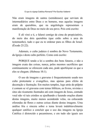 O que é a Igreja Católica Romana? Por Escriba Valdemir
Não eram imagens de santos (semideuses) que serviam de
intermediários entre Deus e os homens, mas aquelas imagens
eram de querubins, que na angelologia representam a
manifestação de Deus no meio do seu povo. Pois está escrito:
E ali virei a ti, e falarei contigo de cima do propiciatório,
do meio dos dois querubins (que estão sobre a arca do
testemunho), tudo o que eu te ordenar para os filhos de Israel.
(Êxodo 25.22).
Ademais, o culto judaico é sombra do Novo Testamento,
da Igreja e deste culto perfeito. Como está escrito:
PORQUE tendo a lei a sombra dos bens futuros, e não a
imagem exata das coisas, nunca, pelos mesmos sacrifícios que
continuamente se oferecem cada ano, pode aperfeiçoar os que a
eles se chegam. (Hebreus 10.1).
O uso de imagens e gravuras é frequentemente usado nos
culto protestante e evangélico, mas apenas para efeito de
decoração e ilustração. Em muitos templos, logo atrás do púlpito
é comum se vê gravuras com temas bíblicos, os livros, revistas e
sites são ricamente ilustrados até com imagem de Jesus, contudo
você não vê tais cristãos se ajoelhando e fazendo orações diante
destas imagens, muito menos acendendo velas, ou colocando
oferendas de flores e outras coisas diante destas imagens. Uma
análise fria e sincera sobre o tema levará indubitavelmente
qualquer católico a concluir que o uso das imagens na Igreja
Católica é distorcido e pecaminoso, e em tudo são iguais aos
[ 151 ]
 
