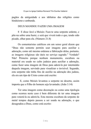 O que é a Igreja Católica Romana? Por Escriba Valdemir
pagãos da antiguidade e aos idólatras das religiões como
hinduísmo e umbanda.
DEUS MANDOU FAZER UMA IMAGEM
8 E disse Javé a Moisés: Faze-te uma serpente ardente, e
põe-na sobre uma haste; e será que viverá todo o que, tendo sido
picado, olhar para ela. (Número 21.8)
Os comentaristas católicos em um senso geral dizem que
“Deus não somente permite usar imagens para auxiliar a
adoração, como até mesmo ordenou a fabricação delas, portanto,
as imagens religiosas são úteis no serviço sagrado.” Verdade?
Não! Primeiro porque nenhum monumento, escultura ou
material era usado no culto judaico para auxiliar a adoração,
como fazer uma imagem de Deus para adorá-lo por intermédio
daquela imagem, servindo para visualizar o invisível. Segundo,
esta serpente não tinha fins de auxílio na adoração dos judeus,
ela era um tipo de Cristo como está escrito:
E, como Moisés levantou a serpente no deserto, assim
importa que o Filho do homem seja levantado; (João 3.14)
Ter uma imagem como decoração ou como uma tipologia
como ocorreu neste caso é bem diferente de ter uma imagem
para venerá-la ou adorá-la. Esta mesma escultura da serpente de
metal tempos depois passou a ser usada na adoração, o que
desagradou a Deus, como está escrito:
[ 152 ]
 