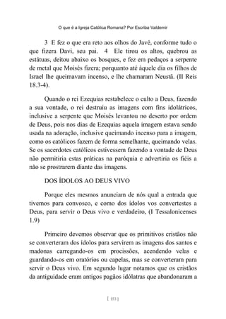 O que é a Igreja Católica Romana? Por Escriba Valdemir
3 E fez o que era reto aos olhos do Javé, conforme tudo o
que fizera Davi, seu pai. 4 Ele tirou os altos, quebrou as
estátuas, deitou abaixo os bosques, e fez em pedaços a serpente
de metal que Moisés fizera; porquanto até àquele dia os filhos de
Israel lhe queimavam incenso, e lhe chamaram Neustã. (II Reis
18.3-4).
Quando o rei Ezequias restabelece o culto a Deus, fazendo
a sua vontade, o rei destruiu as imagens com fins idolátricos,
inclusive a serpente que Moisés levantou no deserto por ordem
de Deus, pois nos dias de Ezequias aquela imagem estava sendo
usada na adoração, inclusive queimando incenso para a imagem,
como os católicos fazem de forma semelhante, queimando velas.
Se os sacerdotes católicos estivessem fazendo a vontade de Deus
não permitiria estas práticas na paróquia e advertiria os fiéis a
não se prostrarem diante das imagens.
DOS ÍDOLOS AO DEUS VIVO
Porque eles mesmos anunciam de nós qual a entrada que
tivemos para convosco, e como dos ídolos vos convertestes a
Deus, para servir o Deus vivo e verdadeiro, (I Tessalonicenses
1.9)
Primeiro devemos observar que os primitivos cristãos não
se converteram dos ídolos para servirem as imagens dos santos e
madonas carregando-os em procissões, acendendo velas e
guardando-os em oratórios ou capelas, mas se converteram para
servir o Deus vivo. Em segundo lugar notamos que os cristãos
da antiguidade eram antigos pagãos idólatras que abandonaram a
[ 153 ]
 