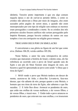 O que é a Igreja Católica Romana? Por Escriba Valdemir
idolatria. Terceiro ponto importante é que era algo comum
naquela época o ato de curvar-se perante ídolos, e como os
cristãos não adoravam a Deus por meio de imagens, eles eram
acusados pelos pagãos de serem ateus, e quando não eram
menosprezados por este tipo de religião sem estátuas os mesmos
eram perseguidos e condenados a morte. Se os cristãos dos três
primeiros séculos fossem católicos não seriam perseguidos pelo
Império Romano, porque haveria estátuas de santos em seus
templos e isso era corriqueiro na religião greco-romana.
TROCANDO DEUS POR UM SIMULACRO
E converteram a sua glória na figura de um boi que come
erva. (Salmos 106.20, versão católica 105.20).
Neste Salmo, o autor faz uma retrospectiva de certos
eventos que marcaram a história de Israel, e dentre estas, ele faz
referência ao ocorrido com o povo de Israel quando saiu do
Egito e aos pés do Sinai fizeram uma imagem de ouro, um
bezerro a qual foi apresentada ao povo com sendo “o Deus que o
tirou do Egito”.
1 MAS vendo o povo que Moisés tardava em descer do
monte, acercou-se de Arão, e disse-lhe: Levanta-te, faze-nos
deuses, que vão adiante de nós; porque quanto a este Moisés, o
homem que nos tirou da terra do Egito, não sabemos o que lhe
sucedeu. 2 E Arão lhes disse: Arrancai os pendentes de ouro,
que estão nas orelhas de vossas mulheres, e de vossos filhos, e
de vossas filhas, e trazei-mos. 3 Então todo o povo arrancou os
pendentes de ouro, que estavam nas suas orelhas, e os trouxeram
[ 154 ]
 