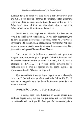 O que é a Igreja Católica Romana? Por Escriba Valdemir
a Arão.4 E ele os tomou das suas mãos, e trabalhou o ouro com
um buril, e fez dele um bezerro de fundição. Então disseram:
Este é teu deus, ó Israel, que te tirou da terra do Egito. 5 E
Arão, vendo isto, edificou um altar diante dele; e apregoou
Arão, e disse: Amanhã será festa a Deus Javé.
Infelizmente este capítulo da história dos hebreus se
repetiu na história do cristianismo, se tem feito representações
de seres celestiais e apresentado ao povo, como “o Deus vivo e
verdadeiro”. O catolicismo é grandemente responsável por estes
males, já desde o século dezoito se ouve frase como estas ditas
pelo maior teólogo católico da Idade Média:
“A mesma reverência deve ser mostrada tanto para uma
imagem de Cristo, como para o próprio Cristo. Adora-se a cruz
da mesma maneira como se adora a Cristo, isto é, com a
adoração de LATRIA, e por essa razão dirigimo-nos e
suplicamo-nos a cruz do mesmo modo, como fazemos ao
próprio crucificado.” (Tomás de Aquino).
Que comentário podemos fazer depois de uma aberração
como esta? Que tal uma paráfrase assim do Salmo 106.20: “E
trocaram a sua glória pelo simulacro de uma cruz que é feita de
madeira e metal”.
PROIBIÇÃO DE CULTO COM ESTÁTUAS
15 Guardai, pois, com diligência as vossas almas, pois
nenhuma figura vistes no dia em que Javé, em Horebe, falou
convosco do meio do fogo; 16 Para que não vos corrompais, e
[ 155 ]
 