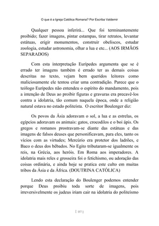 O que é a Igreja Católica Romana? Por Escriba Valdemir
Qualquer pessoa inferirá... Que foi terminantemente
proibido; fazer imagens, pintar estampas, tirar retratos, levantar
estátuas, erigir monumentos, construir obeliscos, estudar
zoologia, estudar astronomia, olhar a lua e etc... (AOS IRMÃOS
SEPARADOS)
Com esta interpretação Eurípedes argumenta que se é
errado ter imagens também é errado ter as demais coisas
descritas no texto, vejam bem queridos leitores como
maliciosamente ele tentou criar uma contradição. Parece que o
teólogo Eurípedes não entendeu o espírito do mandamento, pois
a intenção de Deus ao proibir figuras e gravuras era precavê-los
contra a idolatria, tão comum naquela época, onde a religião
natural estava no estado politeísta. O escritor Boulenger diz:
Os povos da Ásia adoravam o sol, a lua e as estrelas, os
egípcios adoravam os animais: gatos, crocodilos e o boi ápis. Os
gregos e romanos prostravam-se diante das estátuas e das
imagens de falsos deuses que personificavam, para eles, tanto os
vícios com as virtudes; Mercúrio era protetor dos ladrões, e
Baco o deus dos bêbados. No Egito tributaram-se igualmente os
reis, na Grécia, aos heróis. Em Roma aos imperadores. A
idolatria mais reles e grosseira foi o fetichismo, ou adoração das
coisas ordinária, e ainda hoje se pratica este culto em muitas
tribos da Ásia e da África. (DOUTRINA CATÓLICA)
Lendo esta declaração do Boulenger podemos entender
porque Deus proibiu toda sorte de imagens, pois
irreversivelmente os judeus iriam cair na idolatria do politeísmo
[ 157 ]
 