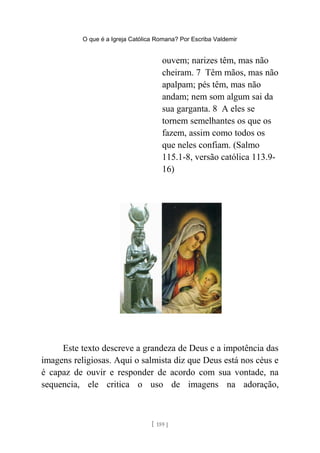 O que é a Igreja Católica Romana? Por Escriba Valdemir
ouvem; narizes têm, mas não
cheiram. 7 Têm mãos, mas não
apalpam; pés têm, mas não
andam; nem som algum sai da
sua garganta. 8 A eles se
tornem semelhantes os que os
fazem, assim como todos os
que neles confiam. (Salmo
115.1-8, versão católica 113.9-
16)
Este texto descreve a grandeza de Deus e a impotência das
imagens religiosas. Aqui o salmista diz que Deus está nos céus e
é capaz de ouvir e responder de acordo com sua vontade, na
sequencia, ele critica o uso de imagens na adoração,
[ 159 ]
 