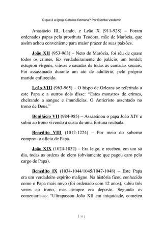 O que é a Igreja Católica Romana? Por Escriba Valdemir
Anastácio III, Lando, e Leão X (911-928) – Foram
ordenados papas pela prostituta Teodora, mãe de Marózia, que
assim achou conveniente para maior prazer de suas paixões.
João XII (953-963) – Neto de Marózia, foi réu de quase
todos os crimes, fez verdadeiramente do palácio, um bordel;
estuprou virgens, viúvas e casadas de todas as camadas sociais.
Foi assassinado durante um ato de adultério, pelo próprio
marido enfurecido.
Leão VIII (963-965) – O bispo de Orleans se referindo a
este Papa e a outros dois disse: “Estes monstros de crimes,
cheirando a sangue e imundícias. O Anticristo assentado no
trono de Deus.”
Bonifácio VII (984-985) – Assassinou o papa João XIV e
subiu ao trono vivendo à custa de uma fortuna roubada.
Benedito VIII (1012-1224) – Por meio do suborno
comprou o ofício de Papa.
João XIX (1024-1032) – Era leigo, e recebeu, em um só
dia, todas as ordens do clero (obviamente que pagou caro pelo
cargo de Papa).
Benedito IX (1034-1044/1045/1047-1048) – Este Papa
era um verdadeiro espírito maligno. Na história ficou conhecido
como o Papa mais novo (foi ordenado com 12 anos), subiu três
vezes ao trono, mas sempre era deposto. Segundo os
comentaristas: “Ultrapassou João XII em iniquidade, cometeu
[ 16 ]
 
