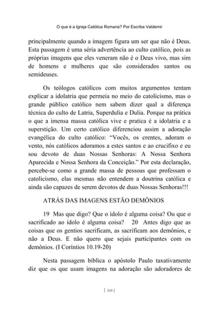 O que é a Igreja Católica Romana? Por Escriba Valdemir
principalmente quando a imagem figura um ser que não é Deus.
Esta passagem é uma séria advertência ao culto católico, pois as
próprias imagens que eles veneram não é o Deus vivo, mas sim
de homens e mulheres que são considerados santos ou
semideuses.
Os teólogos católicos com muitos argumentos tentam
explicar a idolatria que permeia no meio do catolicismo, mas o
grande público católico nem sabem dizer qual a diferença
técnica do culto de Latria, Superdulia e Dulia. Porque na prática
o que a imensa massa católica vive e pratica é a idolatria e a
superstição. Um certo católico diferenciou assim a adoração
evangélica do culto católico: “Vocês, os crentes, adoram o
vento, nós católicos adoramos a estes santos e ao crucifixo e eu
sou devoto de duas Nossas Senhoras: A Nossa Senhora
Aparecida e Nossa Senhora da Conceição.” Por esta declaração,
percebe-se como a grande massa de pessoas que professam o
catolicismo, elas mesmas não entendem a doutrina católica e
ainda são capazes de serem devotos de duas Nossas Senhoras!!!
ATRÁS DAS IMAGENS ESTÃO DEMÔNIOS
19 Mas que digo? Que o ídolo é alguma coisa? Ou que o
sacrificado ao ídolo é alguma coisa? 20 Antes digo que as
coisas que os gentios sacrificam, as sacrificam aos demônios, e
não a Deus. E não quero que sejais participantes com os
demônios. (I Coríntios 10.19-20)
Nesta passagem bíblica o apóstolo Paulo taxativamente
diz que os que usam imagens na adoração são adoradores de
[ 160 ]
 