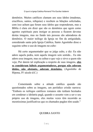O que é a Igreja Católica Romana? Por Escriba Valdemir
demônios. Muitos católicos clamam aos seus ídolos (madonas,
crucifixos, santos, relíquias) e recebem as bênçãos solicitadas,
com isso acham que foram seus ídolos que responderam, mas a
Bíblia é clara em dizer que são os demônios que agem como
agentes espirituais para instigar as pessoas a ficarem devotas
destas imagens, mas no fundo tais pessoas são adoradoras de
demônios. O maior teólogo da Igreja no fim da antiguidade,
considerado santo pela Igreja Católica, Santo Agostinho disse o
seguinte sobre o uso de imagens no culto:
Há certo argumentador que se julga culto, e diz: Eu não
adoro aquela pedra, nem aquela imagem sem sentido... Eu não
adoro essa imagem, mas eu cultuo o que vejo e sirvo a quem não
vejo; Por darem tal explicação a respeito de suas imagens, eles
se consideram hábeis argumentadores, porque não adoram
ídolos, não obstante, adoram demônios. (Agostinho de
Hipona, IV século d.C.)
Comentando sobre a atitude católica quando são
questionados sobre as imagens, um periódico cristão narrava:
“Embora os teólogos católicos romanos não tenham hesitados
em condenar a idolatria pagã, quando o assunto vem a ser o seu
próprio uso de imagens, eles muitas vezes têm recorrido as
mesmíssimas justificativas que os chamados pagãos têm usado.”
QUEBRA SANTO
[ 161 ]
 