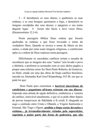 O que é a Igreja Católica Romana? Por Escriba Valdemir
3 - E derrubareis os seus altares, e quebrareis as suas
estátuas, e os seus bosques queimareis a fogo, e destruireis as
imagens esculpidas dos seus deuses, e apagareis o seu nome
daquele lugar. 4 Assim não fareis a Javé vosso Deus;
(Deuteronômio 12.3-4)
Nesta passagem bíblica Deus ordena que fossem
quebradas as estátuas e que fosse invocado o nome do
verdadeiro Deus. Quando se invoca o nome de Maria ou dos
santos, e ainda por cima usam imagens religiosas, o catolicismo
opõe-se a ordem de Deus expressa nesta passagem.
Dificilmente os sacerdotes católicos teriam a ousadia de
reconhecer que as imagens dos seus “santos” tem levado o povo
a idolatria, e preferem se acomodar com os seus ídolos pagãos a
propor uma reforma como fez Dom Paulo Roberto, de Gonaives,
no Haiti, citado em uma das obras do bispo católico brasileiro,
nascido na Alemanha Karl Josef Klopenburg, O.F.M. em que se
pode ler que:
Dom Paulo para exterminar o horrível sincretismo de
catolicismo e paganismo africano existente em sua diocese.
Impondo uma atitude de opção definitiva, estabeleceu a ‘carteira
de católico, renovável anualmente, e que só se pode obter depois
de provas inequívocas de fidelidade à fé cristã. E chegando ao
auge a confusão entre Cristo e Obatalá, a Virgem Santíssima e
Iemanjá, São Tiago e Ogum, proibiu o bispo certas devoções e
estátuas... já irremediavelmente viciadas pela superstição;
suprimiu a maior parte das festas de padroeira, que não
[ 162 ]
 