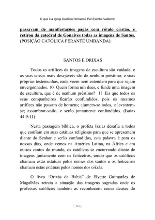 O que é a Igreja Católica Romana? Por Escriba Valdemir
passavam de manifestações pagãs com rótulo cristão, e
retirou da catedral de Gonaives todas as imagens de Santos.
(POSIÇÃO CATÓLICA PERANTE UMBANDA)
SANTOS E ORIXÁS
Todos os artífices de imagens de escultura são vaidade, e
as suas coisas mais desejáveis são de nenhum préstimo; e suas
próprias testemunhas, nada veem nem entendem para que sejam
envergonhados. 10 Quem forma um deus, e funde uma imagem
de escultura, que é de nenhum préstimo? 11 Eis que todos os
seus companheiros ficarão confundidos, pois os mesmos
artífices não passam de homens; ajuntem-se todos, e levantem-
se; assombrar-se-ão, e serão juntamente confundidos. (Isaias
44.9-11)
Nesta passagem bíblica, o profeta Isaías desafia a todos
que confiam em suas estátuas religiosas para que se apresentem
diante do Senhor e serão confundidos, esta palavra é para os
nossos dias, onde vemos na América Latina, na África e em
outros cantos do mundo, os católicos se encurvando diante de
imagens juntamente com os feiticeiros, sendo que os católicos
chamam estas estátuas pelos nomes dos santos e os feiticeiros
chamam estas estátuas pelos nomes dos orixás.
O livro “Orixás da Bahia” de Elyette Guimarães de
Magalhães retrata a situação das imagens sagradas onde os
professos católicos também as reconhecem como deuses do
[ 163 ]
 