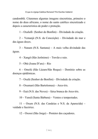 O que é a Igreja Católica Romana? Por Escriba Valdemir
candomblé. Citaremos algumas imagens sincretistas, primeiro o
nome do deus africano, o nome do santo católico sincretizado e
depois a característica de poder e proteção.
1 – Oxalufã (Senhor do Bonfim) – Divindade da criação.
2 – Yemanjá (N.S. da Conceição) – Divindade do mar e
das águas doces.
3 – Nanam (N.S. Santana) – A mais velha divindade das
águas.
4 – Xangô (São Jerônimo) – Trovão e raio.
5 – Obá (Joana D’arc) – Rio
6 – Omolú (São Lázaro/São Roque) – Domínio sobre as
doenças epidêmicas.
7 – Oxalá (Senhor do Bonfim) – Divindade da criação.
8 – Oxumaré (São Bartolomeu) – Arco-íris.
9 – Euá (N.S. das Neves) – faixa branca do Arco-íris.
10 – Yansã (Santa Bárbara) – Ventos e tempestades.
11 – Oxum (N.S. das Candeias e N.S. da Aparecida) –
vaidade e faceirice.
12 – Oxossi (São Jorge) – Protetor dos caçadores.
[ 164 ]
 