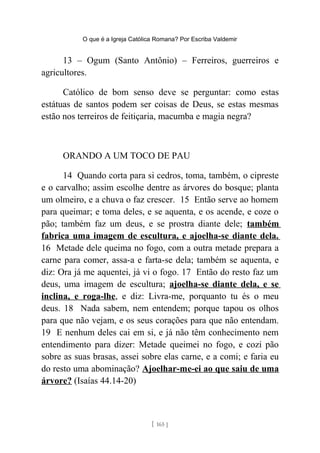 O que é a Igreja Católica Romana? Por Escriba Valdemir
13 – Ogum (Santo Antônio) – Ferreiros, guerreiros e
agricultores.
Católico de bom senso deve se perguntar: como estas
estátuas de santos podem ser coisas de Deus, se estas mesmas
estão nos terreiros de feitiçaria, macumba e magia negra?
ORANDO A UM TOCO DE PAU
14 Quando corta para si cedros, toma, também, o cipreste
e o carvalho; assim escolhe dentre as árvores do bosque; planta
um olmeiro, e a chuva o faz crescer. 15 Então serve ao homem
para queimar; e toma deles, e se aquenta, e os acende, e coze o
pão; também faz um deus, e se prostra diante dele; também
fabrica uma imagem de escultura, e ajoelha-se diante dela.
16 Metade dele queima no fogo, com a outra metade prepara a
carne para comer, assa-a e farta-se dela; também se aquenta, e
diz: Ora já me aquentei, já vi o fogo. 17 Então do resto faz um
deus, uma imagem de escultura; ajoelha-se diante dela, e se
inclina, e roga-lhe, e diz: Livra-me, porquanto tu és o meu
deus. 18 Nada sabem, nem entendem; porque tapou os olhos
para que não vejam, e os seus corações para que não entendam.
19 E nenhum deles cai em si, e já não têm conhecimento nem
entendimento para dizer: Metade queimei no fogo, e cozi pão
sobre as suas brasas, assei sobre elas carne, e a comi; e faria eu
do resto uma abominação? Ajoelhar-me-ei ao que saiu de uma
árvore? (Isaías 44.14-20)
[ 165 ]
 