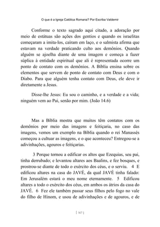 O que é a Igreja Católica Romana? Por Escriba Valdemir
Conforme o texto sagrado aqui citado, a adoração por
meio de estátuas são ações dos gentios e quando os israelitas
começaram a imita-los, caíram em laço, e o salmista afirma que
estavam na verdade praticando culto aos demônios. Quando
alguém se ajoelha diante de uma imagem e começa a fazer
súplica à entidade espiritual que ali é representada ocorre um
ponto de contato com os demônios. A Bíblia ensina sobre os
elementos que servem de ponto de contato com Deus e com o
Diabo. Para que alguém tenha contato com Deus, ele deve ir
diretamente a Jesus.
Disse-lhe Jesus: Eu sou o caminho, e a verdade e a vida;
ninguém vem ao Pai, senão por mim. (João 14.6)
Mas a Bíblia mostra que muitos têm contatos com os
demônios por meio das imagens e feitiçaria, no caso das
imagens, vemos um exemplo na Bíblia quando o rei Manassés
começou a cultuar as imagens, e o que aconteceu? Entregou-se a
adivinhações, agouros e feitiçarias.
3 Porque tornou a edificar os altos que Ezequias, seu pai,
tinha derrubado; e levantou altares aos Baalins, e fez bosques, e
prostrou-se diante de todo o exército dos céus, e o serviu. 4 E
edificou altares na casa do JAVÉ, da qual JAVÉ tinha falado:
Em Jerusalém estará o meu nome eternamente. 5 Edificou
altares a todo o exército dos céus, em ambos os átrios da casa do
JAVÉ. 6 Fez ele também passar seus filhos pelo fogo no vale
do filho de Hinom, e usou de adivinhações e de agouros, e de
[ 167 ]
 