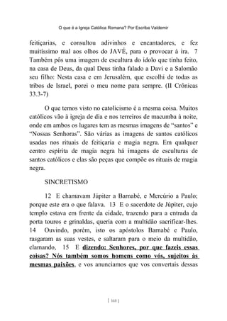 O que é a Igreja Católica Romana? Por Escriba Valdemir
feitiçarias, e consultou adivinhos e encantadores, e fez
muitíssimo mal aos olhos do JAVÉ, para o provocar à ira. 7
Também pôs uma imagem de escultura do ídolo que tinha feito,
na casa de Deus, da qual Deus tinha falado a Davi e a Salomão
seu filho: Nesta casa e em Jerusalém, que escolhi de todas as
tribos de Israel, porei o meu nome para sempre. (II Crônicas
33.3-7)
O que temos visto no catolicismo é a mesma coisa. Muitos
católicos vão à igreja de dia e nos terreiros de macumba à noite,
onde em ambos os lugares tem as mesmas imagens de “santos” e
“Nossas Senhoras”. São várias as imagens de santos católicos
usadas nos rituais de feitiçaria e magia negra. Em qualquer
centro espírita de magia negra há imagens de esculturas de
santos católicos e elas são peças que compõe os rituais de magia
negra.
SINCRETISMO
12 E chamavam Júpiter a Barnabé, e Mercúrio a Paulo;
porque este era o que falava. 13 E o sacerdote de Júpiter, cujo
templo estava em frente da cidade, trazendo para a entrada da
porta touros e grinaldas, queria com a multidão sacrificar-lhes.
14 Ouvindo, porém, isto os apóstolos Barnabé e Paulo,
rasgaram as suas vestes, e saltaram para o meio da multidão,
clamando, 15 E dizendo: Senhores, por que fazeis essas
coisas? Nós também somos homens como vós, sujeitos às
mesmas paixões, e vos anunciamos que vos convertais dessas
[ 168 ]
 