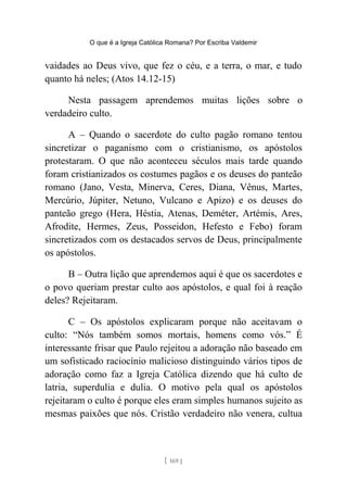 O que é a Igreja Católica Romana? Por Escriba Valdemir
vaidades ao Deus vivo, que fez o céu, e a terra, o mar, e tudo
quanto há neles; (Atos 14.12-15)
Nesta passagem aprendemos muitas lições sobre o
verdadeiro culto.
A – Quando o sacerdote do culto pagão romano tentou
sincretizar o paganismo com o cristianismo, os apóstolos
protestaram. O que não aconteceu séculos mais tarde quando
foram cristianizados os costumes pagãos e os deuses do panteão
romano (Jano, Vesta, Minerva, Ceres, Diana, Vênus, Martes,
Mercúrio, Júpiter, Netuno, Vulcano e Apizo) e os deuses do
panteão grego (Hera, Héstia, Atenas, Deméter, Artémis, Ares,
Afrodite, Hermes, Zeus, Posseidon, Hefesto e Febo) foram
sincretizados com os destacados servos de Deus, principalmente
os apóstolos.
B – Outra lição que aprendemos aqui é que os sacerdotes e
o povo queriam prestar culto aos apóstolos, e qual foi à reação
deles? Rejeitaram.
C – Os apóstolos explicaram porque não aceitavam o
culto: “Nós também somos mortais, homens como vós.” É
interessante frisar que Paulo rejeitou a adoração não baseado em
um sofisticado raciocínio malicioso distinguindo vários tipos de
adoração como faz a Igreja Católica dizendo que há culto de
latria, superdulia e dulia. O motivo pela qual os apóstolos
rejeitaram o culto é porque eles eram simples humanos sujeito as
mesmas paixões que nós. Cristão verdadeiro não venera, cultua
[ 169 ]
 