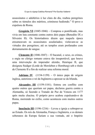 O que é a Igreja Católica Romana? Por Escriba Valdemir
assassinatos e adultérios à luz clara do dia, roubou peregrinos
sobre os túmulos dos mártires, criminoso hediondo.” O povo o
expulsou de Roma.
Gregório VI (1045-1046) – Comprou o pontificado, mas
vivia em luta constante contra outros dois papas (Benedito IX e
Silvestre II). Os historiadores dizem que naquela época
enxameavam os assassinatos assalariados; violavam-se as
virtudes dos peregrinos; até os templos eram profanados com
derramamento de sangue.
Clemente II (1046-1047) – O bacanal, o sexo, os crimes,
a orgia no clérigo romano estava tão insuportável, que houve
uma intervenção do imperador alemão, Henrique II, que
designou Suidger (Lorde de Morsleben e Hornburg) sob o título
de Clemente II a fim de realizar uma reforma moral.
Adriano IV (1154-1159) – O único papa de origem
inglesa, autorizou o rei da Inglaterra a apossar-se da Irlanda.
Alexandre III (1159-1181). Entrou em conflito com
quatro outros que queriam ser papas, declarou guerra contra a
Alemanha, só fazendo o Tratado de Paz de Veneza em 1177
após muita chacina. O próprio povo acabou expulsando-o de
Roma, morrendo no exílio, como aconteceu com muitos outros
papas.
Inocêncio III (1196-1216) – Levou a igreja a sobrepor-se
ao Estado. Os reis da Alemanha, França e Inglaterra, e os demais
soberanos da Europa faziam a sua vontade, até o Império
[ 17 ]
 