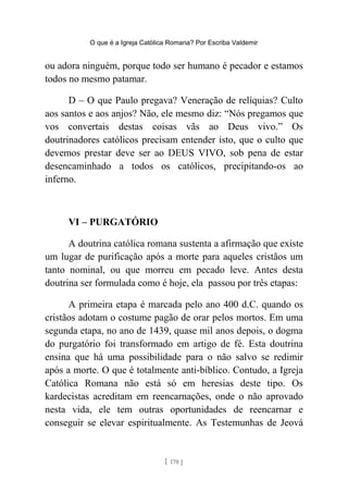 O que é a Igreja Católica Romana? Por Escriba Valdemir
ou adora ninguém, porque todo ser humano é pecador e estamos
todos no mesmo patamar.
D – O que Paulo pregava? Veneração de relíquias? Culto
aos santos e aos anjos? Não, ele mesmo diz: “Nós pregamos que
vos convertais destas coisas vãs ao Deus vivo.” Os
doutrinadores católicos precisam entender isto, que o culto que
devemos prestar deve ser ao DEUS VIVO, sob pena de estar
desencaminhado a todos os católicos, precipitando-os ao
inferno.
VI – PURGATÓRIO
A doutrina católica romana sustenta a afirmação que existe
um lugar de purificação após a morte para aqueles cristãos um
tanto nominal, ou que morreu em pecado leve. Antes desta
doutrina ser formulada como é hoje, ela passou por três etapas:
A primeira etapa é marcada pelo ano 400 d.C. quando os
cristãos adotam o costume pagão de orar pelos mortos. Em uma
segunda etapa, no ano de 1439, quase mil anos depois, o dogma
do purgatório foi transformado em artigo de fé. Esta doutrina
ensina que há uma possibilidade para o não salvo se redimir
após a morte. O que é totalmente anti-bíblico. Contudo, a Igreja
Católica Romana não está só em heresias deste tipo. Os
kardecistas acreditam em reencarnações, onde o não aprovado
nesta vida, ele tem outras oportunidades de reencarnar e
conseguir se elevar espiritualmente. As Testemunhas de Jeová
[ 170 ]
 