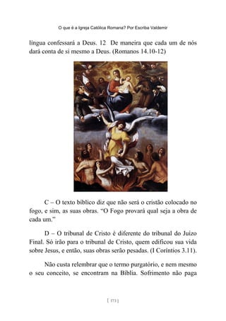 O que é a Igreja Católica Romana? Por Escriba Valdemir
língua confessará a Deus. 12 De maneira que cada um de nós
dará conta de si mesmo a Deus. (Romanos 14.10-12)
C – O texto bíblico diz que não será o cristão colocado no
fogo, e sim, as suas obras. “O Fogo provará qual seja a obra de
cada um.”
D – O tribunal de Cristo é diferente do tribunal do Juízo
Final. Só irão para o tribunal de Cristo, quem edificou sua vida
sobre Jesus, e então, suas obras serão pesadas. (I Coríntios 3.11).
Não custa relembrar que o termo purgatório, e nem mesmo
o seu conceito, se encontram na Bíblia. Sofrimento não paga
[ 173 ]
 