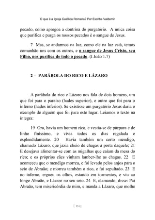 O que é a Igreja Católica Romana? Por Escriba Valdemir
pecado, como apregoa a doutrina do purgatório. A única coisa
que purifica e purga os nossos pecados é o sangue de Jesus.
7 Mas, se andarmos na luz, como ele na luz está, temos
comunhão uns com os outros, e o sangue de Jesus Cristo, seu
Filho, nos purifica de todo o pecado. (I João 1.7)
2 – PARÁBOLA DO RICO E LÁZARO
A parábola do rico e Lázaro nos fala de dois homens, um
que foi para o paraíso (hades superior), e outro que foi para o
inferno (hades inferior). Se existisse um purgatório Jesus daria o
exemplo de alguém que foi para este lugar. Leiamos o texto na
íntegra:
19 Ora, havia um homem rico, e vestia-se de púrpura e de
linho finíssimo, e vivia todos os dias regalada e
esplendidamente. 20 Havia também um certo mendigo,
chamado Lázaro, que jazia cheio de chagas à porta daquele; 21
E desejava alimentar-se com as migalhas que caíam da mesa do
rico; e os próprios cães vinham lamber-lhe as chagas. 22 E
aconteceu que o mendigo morreu, e foi levado pelos anjos para o
seio de Abraão; e morreu também o rico, e foi sepultado. 23 E
no inferno, ergueu os olhos, estando em tormentos, e viu ao
longe Abraão, e Lázaro no seu seio. 24 E, clamando, disse: Pai
Abraão, tem misericórdia de mim, e manda a Lázaro, que molhe
[ 174 ]
 
