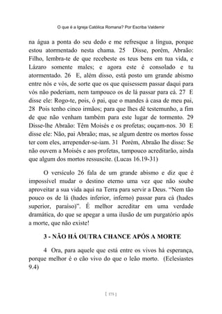 O que é a Igreja Católica Romana? Por Escriba Valdemir
na água a ponta do seu dedo e me refresque a língua, porque
estou atormentado nesta chama. 25 Disse, porém, Abraão:
Filho, lembra-te de que recebeste os teus bens em tua vida, e
Lázaro somente males; e agora este é consolado e tu
atormentado. 26 E, além disso, está posto um grande abismo
entre nós e vós, de sorte que os que quisessem passar daqui para
vós não poderiam, nem tampouco os de lá passar para cá. 27 E
disse ele: Rogo-te, pois, ó pai, que o mandes à casa de meu pai,
28 Pois tenho cinco irmãos; para que lhes dê testemunho, a fim
de que não venham também para este lugar de tormento. 29
Disse-lhe Abraão: Têm Moisés e os profetas; ouçam-nos. 30 E
disse ele: Não, pai Abraão; mas, se algum dentre os mortos fosse
ter com eles, arrepender-se-iam. 31 Porém, Abraão lhe disse: Se
não ouvem a Moisés e aos profetas, tampouco acreditarão, ainda
que algum dos mortos ressuscite. (Lucas 16.19-31)
O versículo 26 fala de um grande abismo e diz que é
impossível mudar o destino eterno uma vez que não soube
aproveitar a sua vida aqui na Terra para servir a Deus. “Nem tão
pouco os de lá (hades inferior, inferno) passar para cá (hades
superior, paraíso)”. É melhor acreditar em uma verdade
dramática, do que se apegar a uma ilusão de um purgatório após
a morte, que não existe!
3 - NÃO HÁ OUTRA CHANCE APÓS A MORTE
4 Ora, para aquele que está entre os vivos há esperança,
porque melhor é o cão vivo do que o leão morto. (Eclesiastes
9.4)
[ 175 ]
 