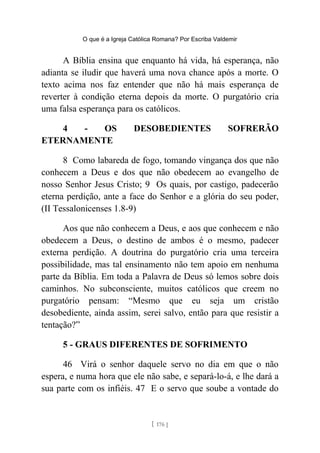 O que é a Igreja Católica Romana? Por Escriba Valdemir
A Bíblia ensina que enquanto há vida, há esperança, não
adianta se iludir que haverá uma nova chance após a morte. O
texto acima nos faz entender que não há mais esperança de
reverter à condição eterna depois da morte. O purgatório cria
uma falsa esperança para os católicos.
4 - OS DESOBEDIENTES SOFRERÃO
ETERNAMENTE
8 Como labareda de fogo, tomando vingança dos que não
conhecem a Deus e dos que não obedecem ao evangelho de
nosso Senhor Jesus Cristo; 9 Os quais, por castigo, padecerão
eterna perdição, ante a face do Senhor e a glória do seu poder,
(II Tessalonicenses 1.8-9)
Aos que não conhecem a Deus, e aos que conhecem e não
obedecem a Deus, o destino de ambos é o mesmo, padecer
externa perdição. A doutrina do purgatório cria uma terceira
possibilidade, mas tal ensinamento não tem apoio em nenhuma
parte da Bíblia. Em toda a Palavra de Deus só lemos sobre dois
caminhos. No subconsciente, muitos católicos que creem no
purgatório pensam: “Mesmo que eu seja um cristão
desobediente, ainda assim, serei salvo, então para que resistir a
tentação?”
5 - GRAUS DIFERENTES DE SOFRIMENTO
46 Virá o senhor daquele servo no dia em que o não
espera, e numa hora que ele não sabe, e separá-lo-á, e lhe dará a
sua parte com os infiéis. 47 E o servo que soube a vontade do
[ 176 ]
 