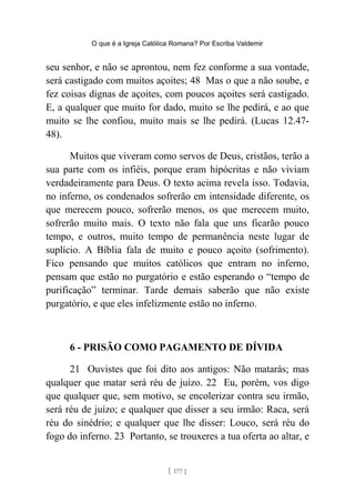 O que é a Igreja Católica Romana? Por Escriba Valdemir
seu senhor, e não se aprontou, nem fez conforme a sua vontade,
será castigado com muitos açoites; 48 Mas o que a não soube, e
fez coisas dignas de açoites, com poucos açoites será castigado.
E, a qualquer que muito for dado, muito se lhe pedirá, e ao que
muito se lhe confiou, muito mais se lhe pedirá. (Lucas 12.47-
48).
Muitos que viveram como servos de Deus, cristãos, terão a
sua parte com os infiéis, porque eram hipócritas e não viviam
verdadeiramente para Deus. O texto acima revela isso. Todavia,
no inferno, os condenados sofrerão em intensidade diferente, os
que merecem pouco, sofrerão menos, os que merecem muito,
sofrerão muito mais. O texto não fala que uns ficarão pouco
tempo, e outros, muito tempo de permanência neste lugar de
suplício. A Bíblia fala de muito e pouco açoito (sofrimento).
Fico pensando que muitos católicos que entram no inferno,
pensam que estão no purgatório e estão esperando o “tempo de
purificação” terminar. Tarde demais saberão que não existe
purgatório, e que eles infelizmente estão no inferno.
6 - PRISÃO COMO PAGAMENTO DE DÍVIDA
21 Ouvistes que foi dito aos antigos: Não matarás; mas
qualquer que matar será réu de juízo. 22 Eu, porém, vos digo
que qualquer que, sem motivo, se encolerizar contra seu irmão,
será réu de juízo; e qualquer que disser a seu irmão: Raca, será
réu do sinédrio; e qualquer que lhe disser: Louco, será réu do
fogo do inferno. 23 Portanto, se trouxeres a tua oferta ao altar, e
[ 177 ]
 