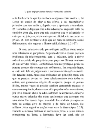 O que é a Igreja Católica Romana? Por Escriba Valdemir
aí te lembrares de que teu irmão tem alguma coisa contra ti, 24
Deixa ali diante do altar a tua oferta, e vai reconciliar-te
primeiro com teu irmão e, depois, vem e apresenta a tua oferta.
25 Concilia-te depressa com o teu adversário, enquanto estás no
caminho com ele, para que não aconteça que o adversário te
entregue ao juiz, e o juiz te entregue ao oficial, e te encerrem na
prisão. 26 Em verdade te digo que de maneira nenhuma sairás
dali enquanto não pagares o último ceitil. (Mateus 5.21-27)
O texto acima é citado por teólogos católicos como sendo
uma referência ao purgatório. Segundo dizem: o cristão que tem
problemas de relacionamento com o próximo, após a morte
sofrerá na prisão do purgatório para pagar os últimos centavos
de suas dívidas morais. Contestamos esta interpretação, primeiro
porque pecado não se paga com sofrimento. Em segundo lugar,
o texto não fala de julgamento e encarceramento após a morte.
Em terceiro lugar, Jesus está ensinando um princípio moral em
que as pessoas devem ter bom relacionamento com todas as
outras, não guardando mágoas de ninguém, porque na justiça
divina, muitas vezes as pessoas acabam carregando mágoas, e
como consequência, durante sua vida pagarão todos os centavos,
por ter o coração cheio de ódio, sofrendo de depressão, câncer e
outros males oriundos dos maus sentimentos que carregam em
suas vidas. Em quarto lugar, o sentido literal desta passagem se
trata do código civil do milênio e do reino de Cristo. No
milênio, Jesus regerá as nações com vara de ferro (Apoc 2.27).
Durante o milênio, Satanás se encontrará preso, e Jesus reinará
plenamente na Terra, a harmonia deve ser total, não se
[ 178 ]
 