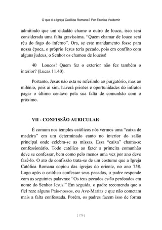 O que é a Igreja Católica Romana? Por Escriba Valdemir
admitindo que um cidadão chame o outro de louco, isso será
considerada uma falta gravíssima. “Quem chamar de louco será
réu do fogo do inferno”. Ora, se este mandamento fosse para
nossa época, o próprio Jesus teria pecado, pois em conflito com
alguns judeus, o Senhor os chamou de loucos!
40 Loucos! Quem fez o exterior não fez também o
interior? (Lucas 11.40).
Portanto, Jesus não esta se referindo ao purgatório, mas ao
milênio, pois aí sim, haverá prisões e oportunidades do infrator
pagar o último centavo pela sua falta de comunhão com o
próximo.
VII - CONFISSÃO AURICULAR
É comum nos templos católicos nós vermos uma “caixa de
madeira” em um determinado canto no interior do salão
principal onde celebra-se as missas. Essa “caixa” chama-se
confessionário. Todo católico ao fazer a primeira comunhão
deve se confessar, bem como pelo menos uma vez por ano deve
fazê-lo. O ato de confissão trata-se de um costume que a Igreja
Católica Romana copiou das igrejas do oriente, no ano 758.
Logo após o católico confessar seus pecados, o padre responde
com as seguintes palavras: “Os teus pecados estão perdoados em
nome do Senhor Jesus.” Em seguida, o padre recomenda que o
fiel reze alguns Pais-nossos, ou Ave-Marias e que não cometam
mais a falta confessada. Porém, os padres fazem isso de forma
[ 179 ]
 