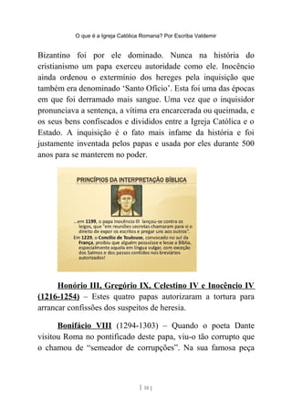 O que é a Igreja Católica Romana? Por Escriba Valdemir
Bizantino foi por ele dominado. Nunca na história do
cristianismo um papa exerceu autoridade como ele. Inocêncio
ainda ordenou o extermínio dos hereges pela inquisição que
também era denominado ‘Santo Ofício’. Esta foi uma das épocas
em que foi derramado mais sangue. Uma vez que o inquisidor
pronunciava a sentença, a vítima era encarcerada ou queimada, e
os seus bens confiscados e divididos entre a Igreja Católica e o
Estado. A inquisição é o fato mais infame da história e foi
justamente inventada pelos papas e usada por eles durante 500
anos para se manterem no poder.
Honório III, Gregório IX, Celestino IV e Inocêncio IV
(1216-1254) – Estes quatro papas autorizaram a tortura para
arrancar confissões dos suspeitos de heresia.
Bonifácio VIII (1294-1303) – Quando o poeta Dante
visitou Roma no pontificado deste papa, viu-o tão corrupto que
o chamou de “semeador de corrupções”. Na sua famosa peça
[ 18 ]
 