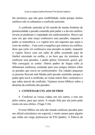 O que é a Igreja Católica Romana? Por Escriba Valdemir
tão mecânica, que não gera credibilidade, razão porque muitos
católicos não se submetem a confissão auricular.
A confissão auricular já foi enredo de muitas histórias de
promiscuidade e pecado cometido pelo padre e a devota católica.
Jovens já perderam a virgindade em confessionários. Houve um
caso em que uma moça confessava seus pecados, enquanto o
padre se masturbava, e o vigário teve um orgasmo que sujou o
rosto da mulher... Uma certa evangélica que outrora era católica,
disse que certa vez confessava seus pecados ao padre, enquanto
o vigário ficava com um radio de pilha escutando jogo de
futebol encostado na orelha, e na hora que ela terminou de
confessar seus pecados, o padre gritou: Gooooool, goool, gol.
Não conseguiu se conter. Outros padres de língua solta já
difamaram confessos, contando para seus amigos íntimos sobre
os pecados que ouviu no confessionário. Em cidades pequenas
as pessoas ficavam mal faladas pelo pecado cometido, porque o
padre após ouvir a confissão, ao visitar outros fiéis, comentava o
que sabia através da confissão. Vejamos textos bíblicos sobre a
doutrina da confissão dos pecados:
1 - CONFESSAR UNS AOS OUTROS
6 Confessai as vossas culpas uns aos outros, e orai uns
pelos outros, para que sareis. A oração feita por um justo pode
muito em seus efeitos. (Tiago 5.16)
O texto bíblico em tela não manda confessar pecados para
um oficial eclesiástico em especial, e muito menos para alguém
que tenha um cargo pretencioso de PAI (padre). A Palavra de
[ 180 ]
 