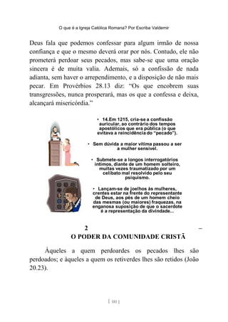 O que é a Igreja Católica Romana? Por Escriba Valdemir
Deus fala que podemos confessar para algum irmão de nossa
confiança e que o mesmo deverá orar por nós. Contudo, ele não
prometerá perdoar seus pecados, mas sabe-se que uma oração
sincera é de muita valia. Ademais, só a confissão de nada
adianta, sem haver o arrependimento, e a disposição de não mais
pecar. Em Provérbios 28.13 diz: “Os que encobrem suas
transgressões, nunca prosperará, mas os que a confessa e deixa,
alcançará misericórdia.”
2 –
O PODER DA COMUNIDADE CRISTÃ
Àqueles a quem perdoardes os pecados lhes são
perdoados; e àqueles a quem os retiverdes lhes são retidos (João
20.23).
[ 181 ]
 