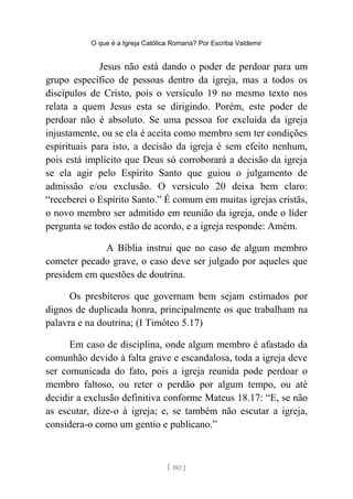 O que é a Igreja Católica Romana? Por Escriba Valdemir
Jesus não está dando o poder de perdoar para um
grupo específico de pessoas dentro da igreja, mas a todos os
discípulos de Cristo, pois o versículo 19 no mesmo texto nos
relata a quem Jesus esta se dirigindo. Porém, este poder de
perdoar não é absoluto. Se uma pessoa for excluída da igreja
injustamente, ou se ela é aceita como membro sem ter condições
espirituais para isto, a decisão da igreja é sem efeito nenhum,
pois está implícito que Deus só corroborará a decisão da igreja
se ela agir pelo Espírito Santo que guiou o julgamento de
admissão e/ou exclusão. O versículo 20 deixa bem claro:
“receberei o Espírito Santo.” É comum em muitas igrejas cristãs,
o novo membro ser admitido em reunião da igreja, onde o líder
pergunta se todos estão de acordo, e a igreja responde: Amém.
A Bíblia instrui que no caso de algum membro
cometer pecado grave, o caso deve ser julgado por aqueles que
presidem em questões de doutrina.
Os presbíteros que governam bem sejam estimados por
dignos de duplicada honra, principalmente os que trabalham na
palavra e na doutrina; (I Timóteo 5.17)
Em caso de disciplina, onde algum membro é afastado da
comunhão devido à falta grave e escandalosa, toda a igreja deve
ser comunicada do fato, pois a igreja reunida pode perdoar o
membro faltoso, ou reter o perdão por algum tempo, ou até
decidir a exclusão definitiva conforme Mateus 18.17: “E, se não
as escutar, dize-o à igreja; e, se também não escutar a igreja,
considera-o como um gentio e publicano.”
[ 182 ]
 