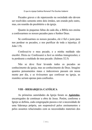 O que é a Igreja Católica Romana? Por Escriba Valdemir
Pecados graves e de repercussão na sociedade não devem
ser resolvidos somente entre dois irmãos, um orando pelo outro,
mas, em reunião do presbitério e da igreja.
Quanto às pequenas faltas de cada dia, a Bíblia nos ensina
a confessarmos os nossos pecados para o Senhor Deus.
Se confessarmos os nossos pecados, ele é fiel e justo para
nos perdoar os pecados, e nos purificar de toda a injustiça. (I
João 1.9).
Confessei-te o meu pecado, e a minha maldade não
encobri. Dizia eu: Confessarei a Javé as minhas transgressões; e
tu perdoaste a maldade do meu pecado. (Salmos 32.5)
Não se deve ficar levando todos os pecados ao
conhecimento da igreja, mas ao conhecimento de Deus. Imagine
quantos pensamentos maus e indecorosos passam em nossa
mente por dia, e se tivéssemos que confessar na igreja, as
reuniões seriam apenas para confissões.
VIII - HIERARQUIA CATÓLICA
As primeiras autoridades da Igreja foram os Apóstolos,
encarregados de continuar a obra de Jesus. Porém, conforme a
Igreja se definia, cada congregação passou a ter a necessidade de
uma liderança própria, um responsável pelos ensinamentos e
pelos assuntos relacionados com as necessidades materiais dos
[ 183 ]
 