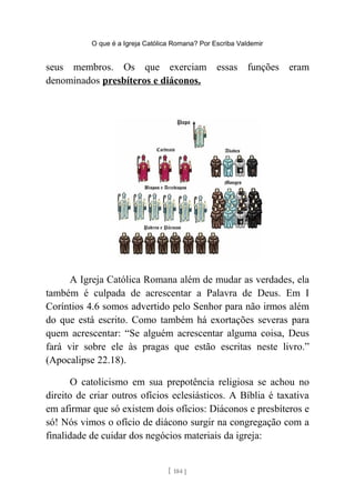 O que é a Igreja Católica Romana? Por Escriba Valdemir
seus membros. Os que exerciam essas funções eram
denominados presbíteros e diáconos.
A Igreja Católica Romana além de mudar as verdades, ela
também é culpada de acrescentar a Palavra de Deus. Em I
Coríntios 4.6 somos advertido pelo Senhor para não irmos além
do que está escrito. Como também há exortações severas para
quem acrescentar: “Se alguém acrescentar alguma coisa, Deus
fará vir sobre ele às pragas que estão escritas neste livro.”
(Apocalipse 22.18).
O catolicismo em sua prepotência religiosa se achou no
direito de criar outros ofícios eclesiásticos. A Bíblia é taxativa
em afirmar que só existem dois ofícios: Diáconos e presbíteros e
só! Nós vimos o ofício de diácono surgir na congregação com a
finalidade de cuidar dos negócios materiais da igreja:
[ 184 ]
 