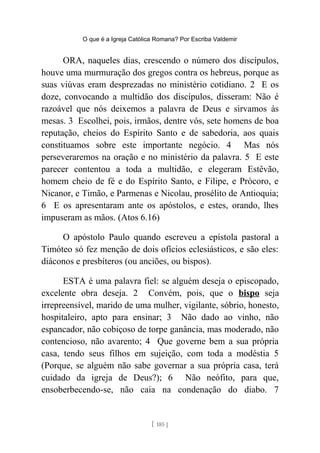 O que é a Igreja Católica Romana? Por Escriba Valdemir
ORA, naqueles dias, crescendo o número dos discípulos,
houve uma murmuração dos gregos contra os hebreus, porque as
suas viúvas eram desprezadas no ministério cotidiano. 2 E os
doze, convocando a multidão dos discípulos, disseram: Não é
razoável que nós deixemos a palavra de Deus e sirvamos às
mesas. 3 Escolhei, pois, irmãos, dentre vós, sete homens de boa
reputação, cheios do Espírito Santo e de sabedoria, aos quais
constituamos sobre este importante negócio. 4 Mas nós
perseveraremos na oração e no ministério da palavra. 5 E este
parecer contentou a toda a multidão, e elegeram Estêvão,
homem cheio de fé e do Espírito Santo, e Filipe, e Prócoro, e
Nicanor, e Timão, e Parmenas e Nicolau, prosélito de Antioquia;
6 E os apresentaram ante os apóstolos, e estes, orando, lhes
impuseram as mãos. (Atos 6.16)
O apóstolo Paulo quando escreveu a epístola pastoral a
Timóteo só fez menção de dois ofícios eclesiásticos, e são eles:
diáconos e presbíteros (ou anciões, ou bispos).
ESTA é uma palavra fiel: se alguém deseja o episcopado,
excelente obra deseja. 2 Convém, pois, que o bispo seja
irrepreensível, marido de uma mulher, vigilante, sóbrio, honesto,
hospitaleiro, apto para ensinar; 3 Não dado ao vinho, não
espancador, não cobiçoso de torpe ganância, mas moderado, não
contencioso, não avarento; 4 Que governe bem a sua própria
casa, tendo seus filhos em sujeição, com toda a modéstia 5
(Porque, se alguém não sabe governar a sua própria casa, terá
cuidado da igreja de Deus?); 6 Não neófito, para que,
ensoberbecendo-se, não caia na condenação do diabo. 7
[ 185 ]
 