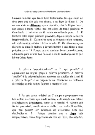 O que é a Igreja Católica Romana? Por Escriba Valdemir
Convém também que tenha bom testemunho dos que estão de
fora, para que não caia em afronta, e no laço do diabo. 8 Da
mesma sorte os diáconos sejam honestos, não de língua dobre,
não dados a muito vinho, não cobiçosos de torpe ganância; 9
Guardando o mistério da fé numa consciência pura. 10 E
também estes sejam primeiro provados, depois sirvam, se forem
irrepreensíveis. 11 Da mesma sorte as esposas sejam honestas,
não maldizentes, sóbrias e fiéis em tudo. 12 Os diáconos sejam
maridos de uma só mulher, e governem bem a seus filhos e suas
próprias casas. 13 Porque os que servirem bem como diáconos,
adquirirão para si uma boa posição e muita confiança na fé que
há em Cristo Jesus.
A palavra “superintendente” ou “o que preside” é
equivalente na língua grega a palavra presbítero. A palavra
“ancião” é de origem hebraica, remonta aos anciões de Israel. E
a palavra “bispo” é de origem latina. Conforme os melhores
dicionários os três nomes figuram o mesmo ofício.
5 Por esta causa te deixei em Creta, para que pusesses em
boa ordem as coisas que ainda restam, e de cidade em cidade
estabelecesses presbíteros, como já te mandei: 6 Aquele que
for irrepreensível, marido de uma mulher, que tenha filhos fiéis,
que não possam ser acusados de dissolução nem são
desobedientes. 7 Porque convém que o bispo seja
irrepreensível, como despenseiro da casa de Deus, não soberbo,
[ 186 ]
 
