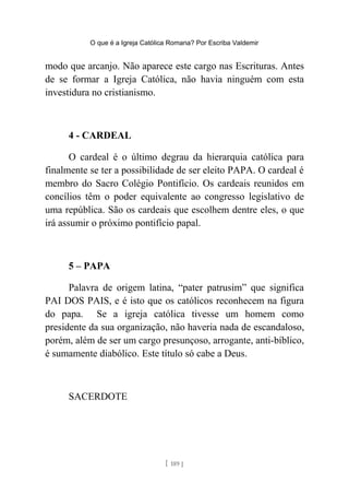 O que é a Igreja Católica Romana? Por Escriba Valdemir
modo que arcanjo. Não aparece este cargo nas Escrituras. Antes
de se formar a Igreja Católica, não havia ninguém com esta
investidura no cristianismo.
4 - CARDEAL
O cardeal é o último degrau da hierarquia católica para
finalmente se ter a possibilidade de ser eleito PAPA. O cardeal é
membro do Sacro Colégio Pontifício. Os cardeais reunidos em
concílios têm o poder equivalente ao congresso legislativo de
uma república. São os cardeais que escolhem dentre eles, o que
irá assumir o próximo pontifício papal.
5 – PAPA
Palavra de origem latina, “pater patrusim” que significa
PAI DOS PAIS, e é isto que os católicos reconhecem na figura
do papa. Se a igreja católica tivesse um homem como
presidente da sua organização, não haveria nada de escandaloso,
porém, além de ser um cargo presunçoso, arrogante, anti-bíblico,
é sumamente diabólico. Este título só cabe a Deus.
SACERDOTE
[ 189 ]
 