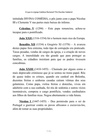 O que é a Igreja Católica Romana? Por Escriba Valdemir
intitulada DIVINA COMÉDIA, o pôs junto com o papa Nicolau
III e Clemente V nas partes mais baixas do inferno.
Celestino V (1294) – Este papa renunciou, achou-se
incapaz para o pontificado.
João XXII (1316-1334) foi o homem mais rico da Europa.
Benedito XII (1334) a Gregório XI (1378) – A avareza
destes papas fora extrema, todo tipo de corrupção era praticado.
Taxas pesadas, vendas de cargos da igreja, e a criação de novos
cargos. A imoralidade era tão grande que para proteger as
famílias, os cidadãos insistiam para que os padres tivessem
concubinas.
João XXIII (1410-1455) – Chamado por alguns como o
mais depravado criminoso que já se sentou no trono papal. Réu
de quase todos os crimes, quando era cardeal em Bolonha,
duzentas freiras e senhoras casadas caíram vitimas dos seus
galanteios. Como papa, violou freiras e donzelas, viveu em
adultério com a sua cunhada, foi réu de sodomia e outros vícios
inomináveis, comprou o cargo pontifício, vendeu cardinalatos
aos filhos de famílias ricas. Negou abertamente a vida futura.
Nicolau I (1447-1455) – Deu permissão para o rei de
Portugal a guerrear contra os povos africanos e escraviza-los,
além de tomar as suas propriedades.
[ 19 ]
 