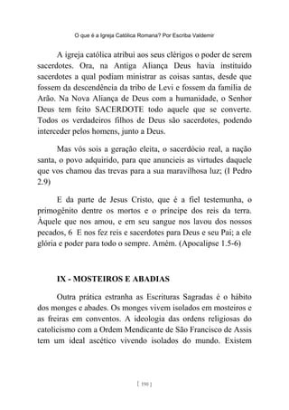 O que é a Igreja Católica Romana? Por Escriba Valdemir
A igreja católica atribui aos seus clérigos o poder de serem
sacerdotes. Ora, na Antiga Aliança Deus havia instituído
sacerdotes a qual podiam ministrar as coisas santas, desde que
fossem da descendência da tribo de Levi e fossem da família de
Arão. Na Nova Aliança de Deus com a humanidade, o Senhor
Deus tem feito SACERDOTE todo aquele que se converte.
Todos os verdadeiros filhos de Deus são sacerdotes, podendo
interceder pelos homens, junto a Deus.
Mas vós sois a geração eleita, o sacerdócio real, a nação
santa, o povo adquirido, para que anuncieis as virtudes daquele
que vos chamou das trevas para a sua maravilhosa luz; (I Pedro
2.9)
E da parte de Jesus Cristo, que é a fiel testemunha, o
primogênito dentre os mortos e o príncipe dos reis da terra.
Àquele que nos amou, e em seu sangue nos lavou dos nossos
pecados, 6 E nos fez reis e sacerdotes para Deus e seu Pai; a ele
glória e poder para todo o sempre. Amém. (Apocalipse 1.5-6)
IX - MOSTEIROS E ABADIAS
Outra prática estranha as Escrituras Sagradas é o hábito
dos monges e abades. Os monges vivem isolados em mosteiros e
as freiras em conventos. A ideologia das ordens religiosas do
catolicismo com a Ordem Mendicante de São Francisco de Assis
tem um ideal ascético vivendo isolados do mundo. Existem
[ 190 ]
 