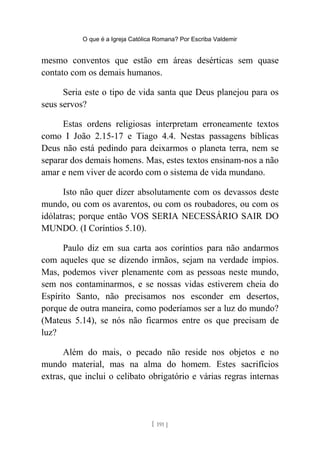 O que é a Igreja Católica Romana? Por Escriba Valdemir
mesmo conventos que estão em áreas desérticas sem quase
contato com os demais humanos.
Seria este o tipo de vida santa que Deus planejou para os
seus servos?
Estas ordens religiosas interpretam erroneamente textos
como I João 2.15-17 e Tiago 4.4. Nestas passagens bíblicas
Deus não está pedindo para deixarmos o planeta terra, nem se
separar dos demais homens. Mas, estes textos ensinam-nos a não
amar e nem viver de acordo com o sistema de vida mundano.
Isto não quer dizer absolutamente com os devassos deste
mundo, ou com os avarentos, ou com os roubadores, ou com os
idólatras; porque então VOS SERIA NECESSÁRIO SAIR DO
MUNDO. (I Coríntios 5.10).
Paulo diz em sua carta aos coríntios para não andarmos
com aqueles que se dizendo irmãos, sejam na verdade ímpios.
Mas, podemos viver plenamente com as pessoas neste mundo,
sem nos contaminarmos, e se nossas vidas estiverem cheia do
Espírito Santo, não precisamos nos esconder em desertos,
porque de outra maneira, como poderíamos ser a luz do mundo?
(Mateus 5.14), se nós não ficarmos entre os que precisam de
luz?
Além do mais, o pecado não reside nos objetos e no
mundo material, mas na alma do homem. Estes sacrifícios
extras, que inclui o celibato obrigatório e várias regras internas
[ 191 ]
 